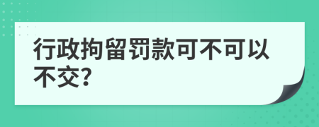 行政拘留罚款可不可以不交？