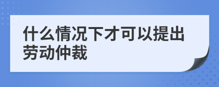 什么情况下才可以提出劳动仲裁