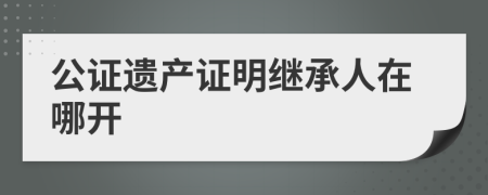 公证遗产证明继承人在哪开