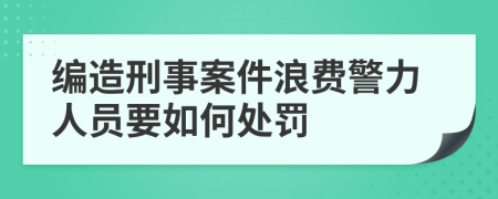 编造刑事案件浪费警力人员要如何处罚