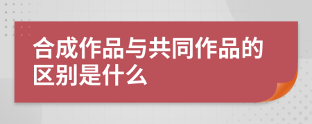 合成作品与共同作品的区别是什么