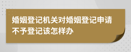 婚姻登记机关对婚姻登记申请不予登记该怎样办