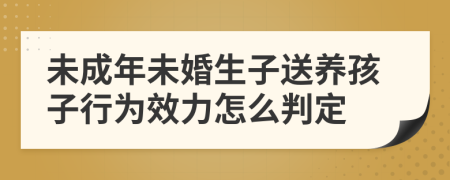 未成年未婚生子送养孩子行为效力怎么判定