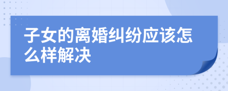 子女的离婚纠纷应该怎么样解决