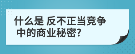 什么是 反不正当竞争 中的商业秘密?