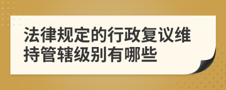 法律规定的行政复议维持管辖级别有哪些