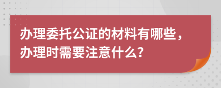 办理委托公证的材料有哪些，办理时需要注意什么？