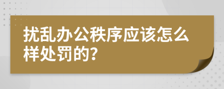 扰乱办公秩序应该怎么样处罚的？