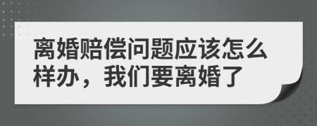 离婚赔偿问题应该怎么样办，我们要离婚了