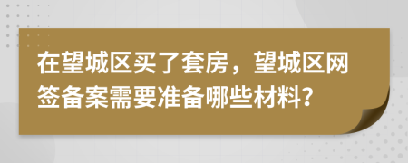 在望城区买了套房，望城区网签备案需要准备哪些材料？