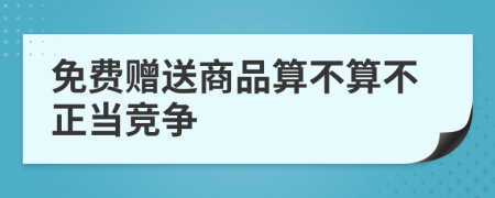 免费赠送商品算不算不正当竞争