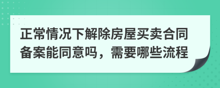 正常情况下解除房屋买卖合同备案能同意吗，需要哪些流程