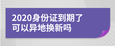 2020身份证到期了可以异地换新吗