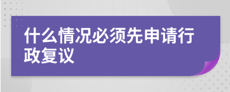 什么情况必须先申请行政复议