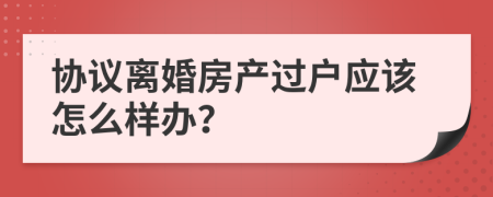 协议离婚房产过户应该怎么样办？