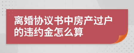 离婚协议书中房产过户的违约金怎么算