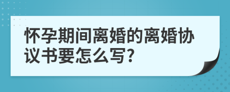 怀孕期间离婚的离婚协议书要怎么写?