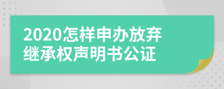 2020怎样申办放弃继承权声明书公证