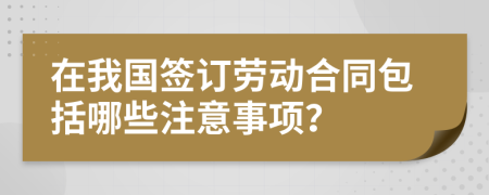 在我国签订劳动合同包括哪些注意事项？