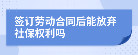 签订劳动合同后能放弃社保权利吗