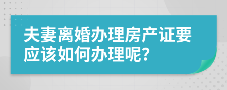 夫妻离婚办理房产证要应该如何办理呢？