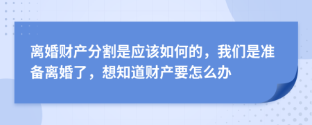 离婚财产分割是应该如何的，我们是准备离婚了，想知道财产要怎么办