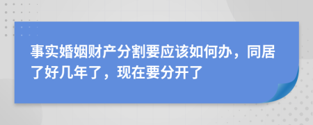 事实婚姻财产分割要应该如何办，同居了好几年了，现在要分开了