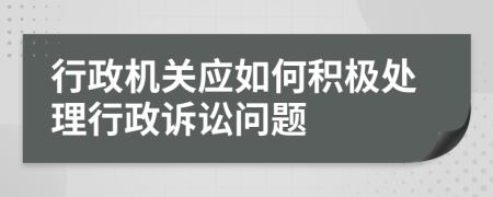 行政机关应如何积极处理行政诉讼问题