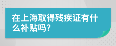 在上海取得残疾证有什么补贴吗?