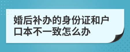 婚后补办的身份证和户口本不一致怎么办