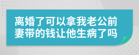 离婚了可以拿我老公前妻带的钱让他生病了吗