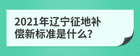 2021年辽宁征地补偿新标准是什么？