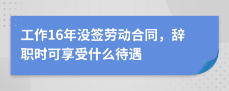 工作16年没签劳动合同，辞职时可享受什么待遇