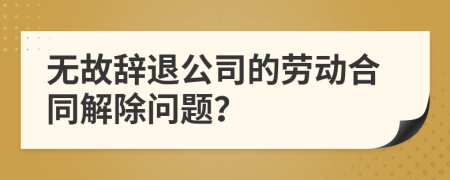 无故辞退公司的劳动合同解除问题？