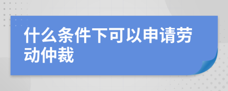 什么条件下可以申请劳动仲裁