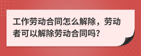 工作劳动合同怎么解除，劳动者可以解除劳动合同吗？