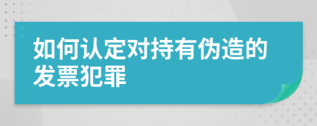 如何认定对持有伪造的发票犯罪