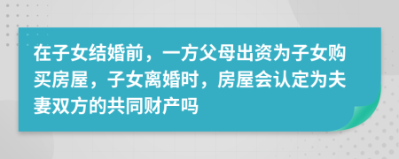 在子女结婚前，一方父母出资为子女购买房屋，子女离婚时，房屋会认定为夫妻双方的共同财产吗