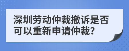 深圳劳动仲裁撤诉是否可以重新申请仲裁？