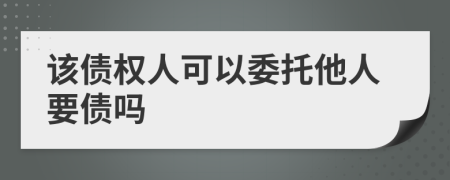 该债权人可以委托他人要债吗