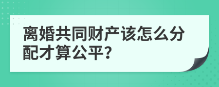 离婚共同财产该怎么分配才算公平？