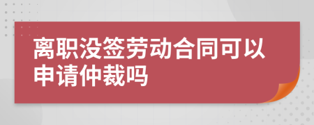 离职没签劳动合同可以申请仲裁吗