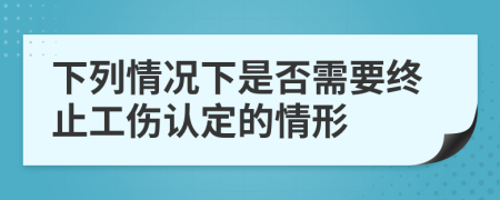 下列情况下是否需要终止工伤认定的情形