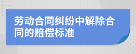 劳动合同纠纷中解除合同的赔偿标准