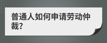 普通人如何申请劳动仲裁？