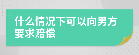 什么情况下可以向男方要求赔偿