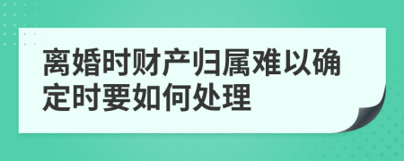 离婚时财产归属难以确定时要如何处理