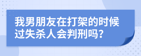 我男朋友在打架的时候过失杀人会判刑吗？