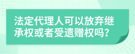 法定代理人可以放弃继承权或者受遗赠权吗？