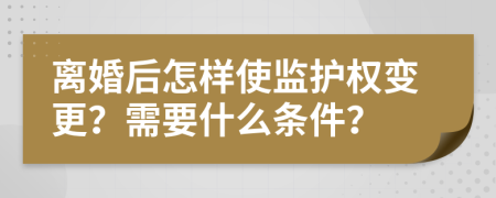 离婚后怎样使监护权变更？需要什么条件？